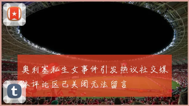 奥利塞私生女事件引发热议社交媒体评论区已关闭无法留言