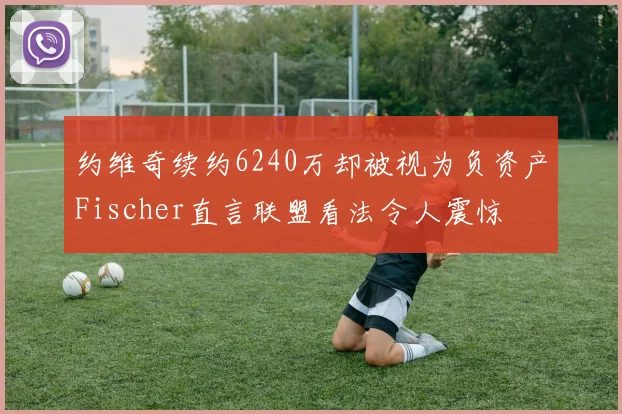 约维奇续约6240万却被视为负资产Fischer直言联盟看法令人震惊